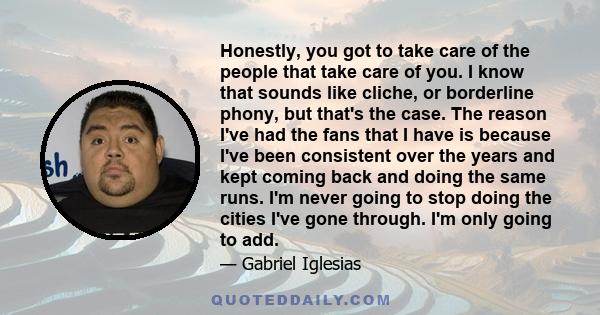 Honestly, you got to take care of the people that take care of you. I know that sounds like cliche, or borderline phony, but that's the case. The reason I've had the fans that I have is because I've been consistent over