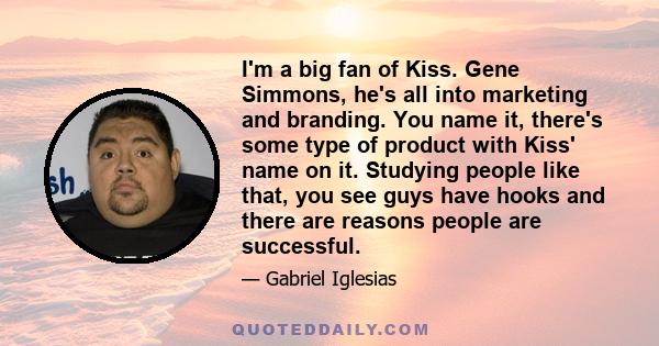 I'm a big fan of Kiss. Gene Simmons, he's all into marketing and branding. You name it, there's some type of product with Kiss' name on it. Studying people like that, you see guys have hooks and there are reasons people