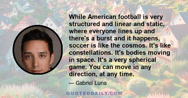 While American football is very structured and linear and static, where everyone lines up and there's a burst and it happens, soccer is like the cosmos. It's like constellations. It's bodies moving in space. It's a very