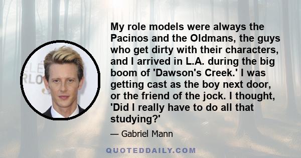 My role models were always the Pacinos and the Oldmans, the guys who get dirty with their characters, and I arrived in L.A. during the big boom of 'Dawson's Creek.' I was getting cast as the boy next door, or the friend