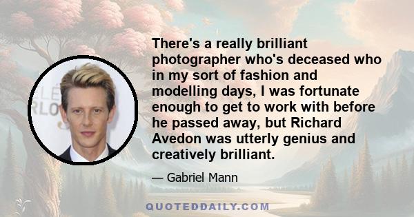 There's a really brilliant photographer who's deceased who in my sort of fashion and modelling days, I was fortunate enough to get to work with before he passed away, but Richard Avedon was utterly genius and creatively