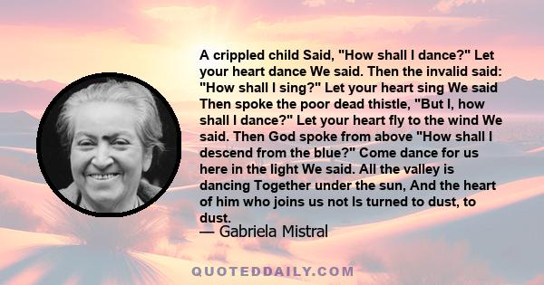 A crippled child Said, How shall I dance? Let your heart dance We said. Then the invalid said: How shall I sing? Let your heart sing We said Then spoke the poor dead thistle, But I, how shall I dance? Let your heart fly