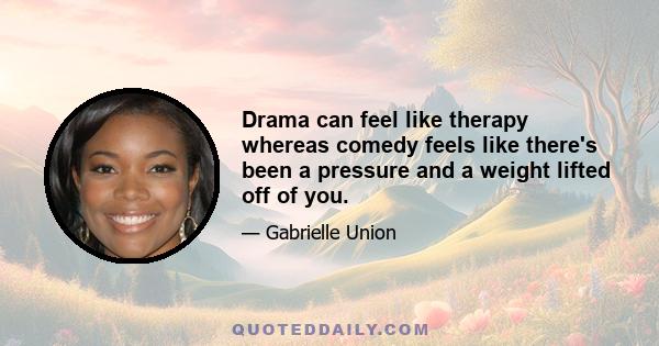 Drama can feel like therapy whereas comedy feels like there's been a pressure and a weight lifted off of you. You come to work and you laugh all day, you go home and you feel light and there's a certain feeling when