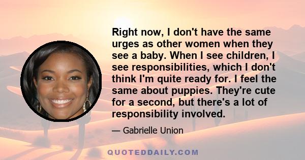 Right now, I don't have the same urges as other women when they see a baby. When I see children, I see responsibilities, which I don't think I'm quite ready for. I feel the same about puppies. They're cute for a second,