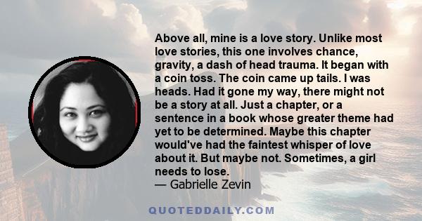 Above all, mine is a love story. Unlike most love stories, this one involves chance, gravity, a dash of head trauma. It began with a coin toss. The coin came up tails. I was heads. Had it gone my way, there might not be