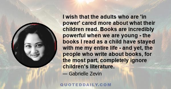 I wish that the adults who are 'in power' cared more about what their children read. Books are incredibly powerful when we are young - the books I read as a child have stayed with me my entire life - and yet, the people