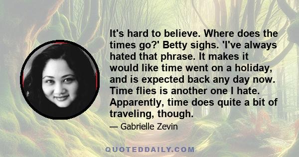 It's hard to believe. Where does the times go?' Betty sighs. 'I've always hated that phrase. It makes it would like time went on a holiday, and is expected back any day now. Time flies is another one I hate. Apparently,