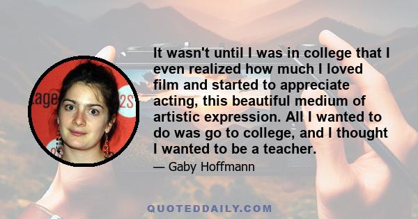 It wasn't until I was in college that I even realized how much I loved film and started to appreciate acting, this beautiful medium of artistic expression. All I wanted to do was go to college, and I thought I wanted to