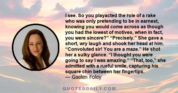 I see. So you playacted the role of a rake who was only pretending to be in earnest, knowing you would come across as though you had the lowest of motives, when in fact, you were sincere?” “Precisely.” She gave a short,