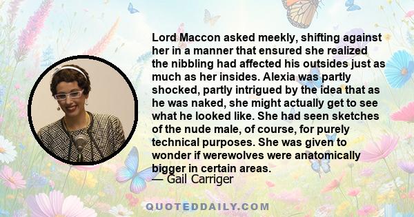Lord Maccon asked meekly, shifting against her in a manner that ensured she realized the nibbling had affected his outsides just as much as her insides. Alexia was partly shocked, partly intrigued by the idea that as he