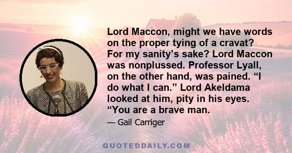 Lord Maccon, might we have words on the proper tying of a cravat? For my sanity’s sake? Lord Maccon was nonplussed. Professor Lyall, on the other hand, was pained. “I do what I can.” Lord Akeldama looked at him, pity in