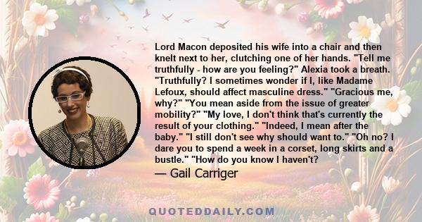 Lord Macon deposited his wife into a chair and then knelt next to her, clutching one of her hands. Tell me truthfully - how are you feeling? Alexia took a breath. Truthfully? I sometimes wonder if I, like Madame Lefoux,