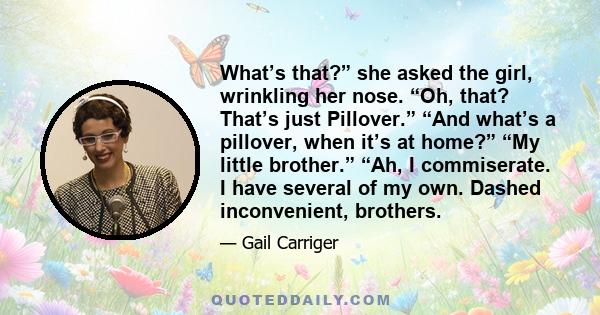 What’s that?” she asked the girl, wrinkling her nose. “Oh, that? That’s just Pillover.” “And what’s a pillover, when it’s at home?” “My little brother.” “Ah, I commiserate. I have several of my own. Dashed inconvenient,