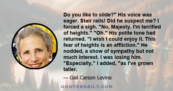 Do you like to slide? His voice was eager. Stair rails! Did he suspect me? I forced a sigh. No, Majesty. I'm terrified of heights. Oh. His polite tone had returned. I wish I could enjoy it. This fear of heights is an