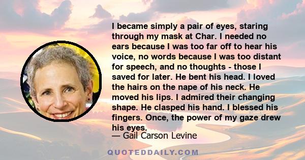 I became simply a pair of eyes, staring through my mask at Char. I needed no ears because I was too far off to hear his voice, no words because I was too distant for speech, and no thoughts - those I saved for later. He