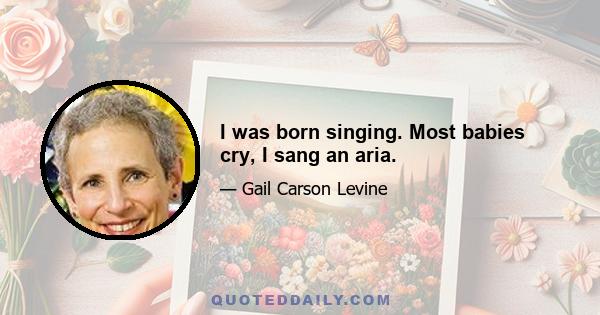 I was born singing. Most babies cry, I sang an aria.