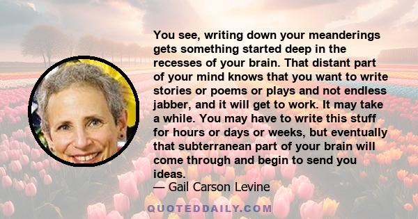 You see, writing down your meanderings gets something started deep in the recesses of your brain. That distant part of your mind knows that you want to write stories or poems or plays and not endless jabber, and it will