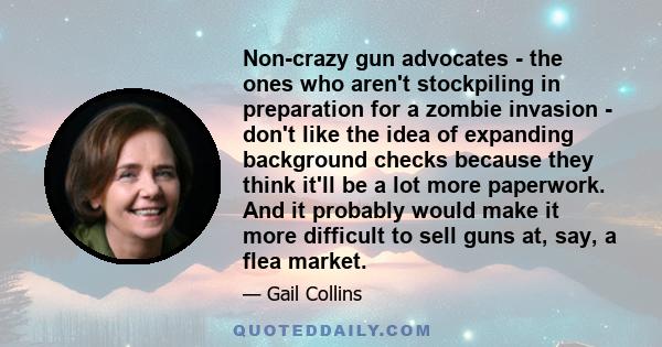 Non-crazy gun advocates - the ones who aren't stockpiling in preparation for a zombie invasion - don't like the idea of expanding background checks because they think it'll be a lot more paperwork. And it probably would