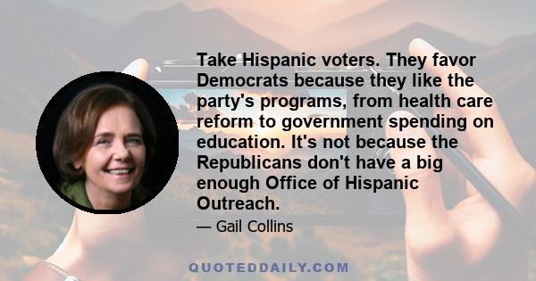Take Hispanic voters. They favor Democrats because they like the party's programs, from health care reform to government spending on education. It's not because the Republicans don't have a big enough Office of Hispanic