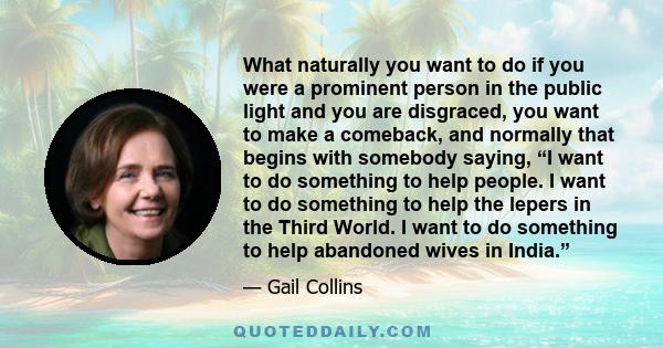 What naturally you want to do if you were a prominent person in the public light and you are disgraced, you want to make a comeback, and normally that begins with somebody saying, “I want to do something to help people.