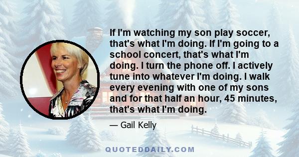 If I'm watching my son play soccer, that's what I'm doing. If I'm going to a school concert, that's what I'm doing. I turn the phone off. I actively tune into whatever I'm doing. I walk every evening with one of my sons