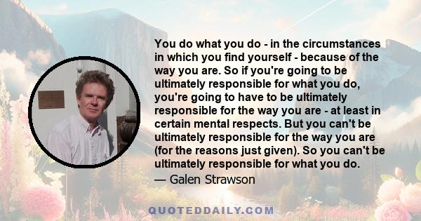 You do what you do - in the circumstances in which you find yourself - because of the way you are. So if you're going to be ultimately responsible for what you do, you're going to have to be ultimately responsible for
