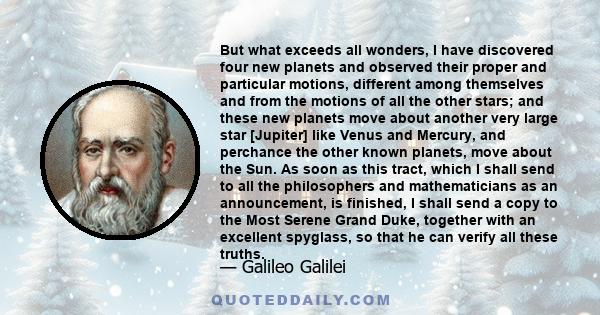 But what exceeds all wonders, I have discovered four new planets and observed their proper and particular motions, different among themselves and from the motions of all the other stars; and these new planets move about