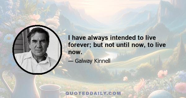 I have always intended to live forever; but not until now, to live now.