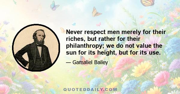 Never respect men merely for their riches, but rather for their philanthropy; we do not value the sun for its height, but for its use.