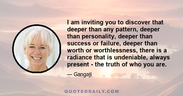 I am inviting you to discover that deeper than any pattern, deeper than personality, deeper than success or failure, deeper than worth or worthlessness, there is a radiance that is undeniable, always present - the truth