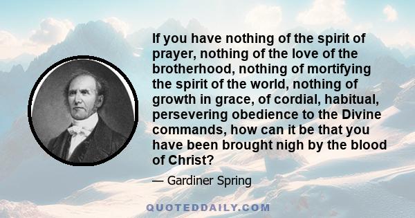 If you have nothing of the spirit of prayer, nothing of the love of the brotherhood, nothing of mortifying the spirit of the world, nothing of growth in grace, of cordial, habitual, persevering obedience to the Divine