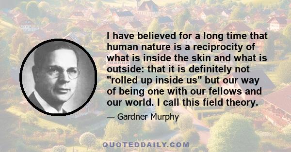 I have believed for a long time that human nature is a reciprocity of what is inside the skin and what is outside: that it is definitely not rolled up inside us but our way of being one with our fellows and our world. I