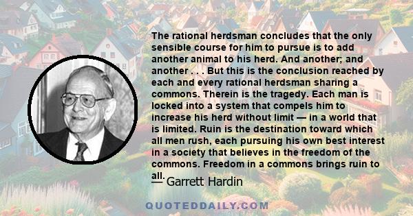 The rational herdsman concludes that the only sensible course for him to pursue is to add another animal to his herd. And another; and another . . . But this is the conclusion reached by each and every rational herdsman