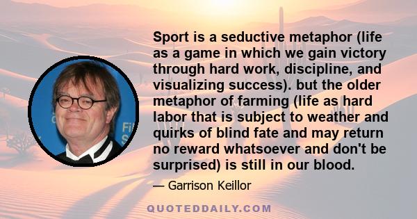 Sport is a seductive metaphor (life as a game in which we gain victory through hard work, discipline, and visualizing success). but the older metaphor of farming (life as hard labor that is subject to weather and quirks