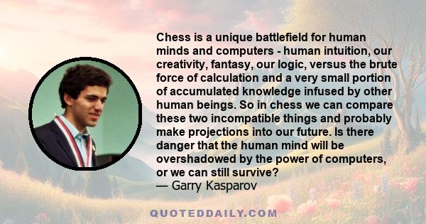 Chess is a unique battlefield for human minds and computers - human intuition, our creativity, fantasy, our logic, versus the brute force of calculation and a very small portion of accumulated knowledge infused by other