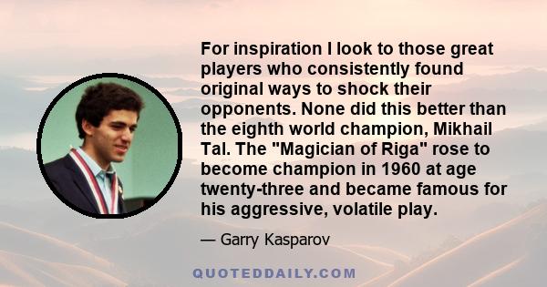 For inspiration I look to those great players who consistently found original ways to shock their opponents. None did this better than the eighth world champion, Mikhail Tal. The Magician of Riga rose to become champion