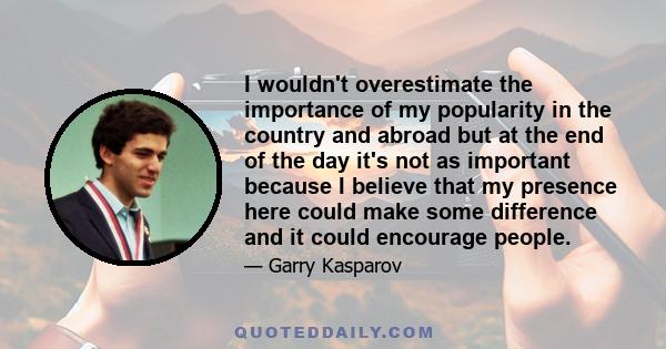 I wouldn't overestimate the importance of my popularity in the country and abroad but at the end of the day it's not as important because I believe that my presence here could make some difference and it could encourage