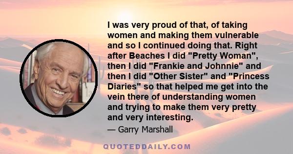 I was very proud of that, of taking women and making them vulnerable and so I continued doing that. Right after Beaches I did Pretty Woman, then I did Frankie and Johnnie and then I did Other Sister and Princess Diaries
