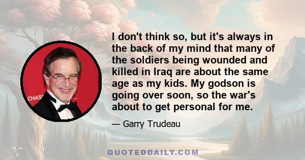 I don't think so, but it's always in the back of my mind that many of the soldiers being wounded and killed in Iraq are about the same age as my kids. My godson is going over soon, so the war's about to get personal for