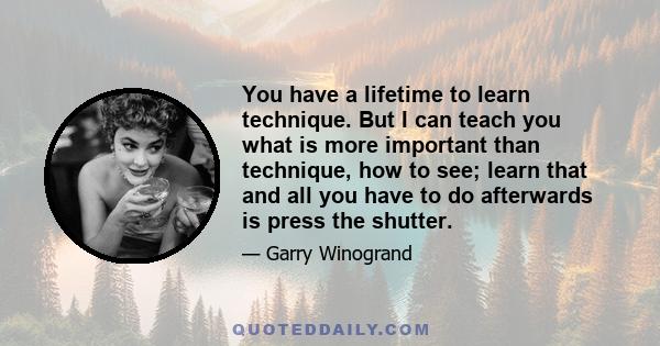 You have a lifetime to learn technique. But I can teach you what is more important than technique, how to see; learn that and all you have to do afterwards is press the shutter.