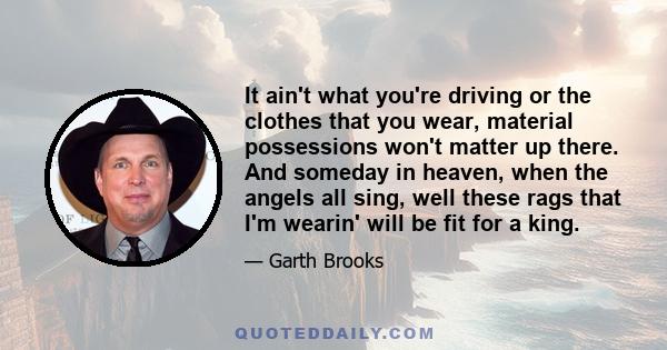 It ain't what you're driving or the clothes that you wear, material possessions won't matter up there. And someday in heaven, when the angels all sing, well these rags that I'm wearin' will be fit for a king.