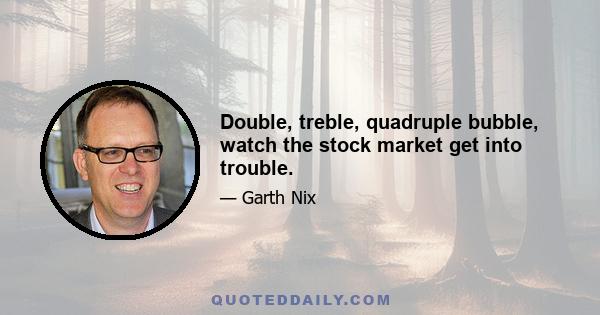 Double, treble, quadruple bubble, watch the stock market get into trouble.