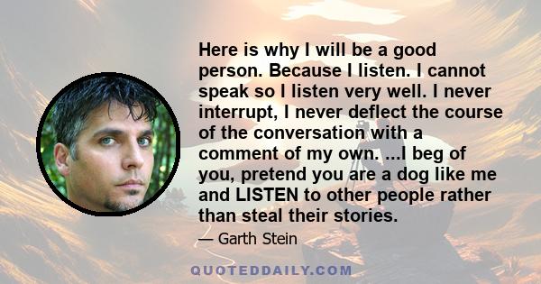 Here is why I will be a good person. Because I listen. I cannot speak so I listen very well. I never interrupt, I never deflect the course of the conversation with a comment of my own. ...I beg of you, pretend you are a