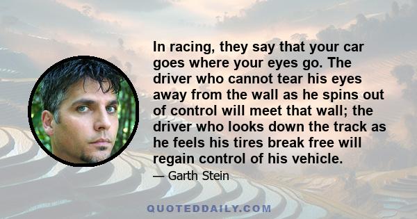 In racing, they say that your car goes where your eyes go. The driver who cannot tear his eyes away from the wall as he spins out of control will meet that wall; the driver who looks down the track as he feels his tires