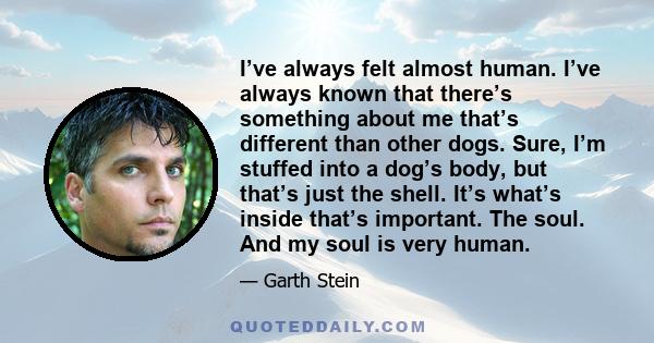 I’ve always felt almost human. I’ve always known that there’s something about me that’s different than other dogs. Sure, I’m stuffed into a dog’s body, but that’s just the shell. It’s what’s inside that’s important. The
