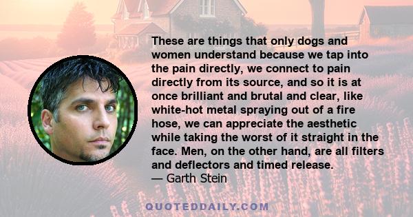 These are things that only dogs and women understand because we tap into the pain directly, we connect to pain directly from its source, and so it is at once brilliant and brutal and clear, like white-hot metal spraying