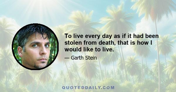 To live every day as if it had been stolen from death, that is how I would like to live.