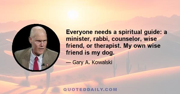 Everyone needs a spiritual guide: a minister, rabbi, counselor, wise friend, or therapist. My own wise friend is my dog. He has deep knowledge to impart. He makes friends easily and doesn't hold a grudge. He enjoys