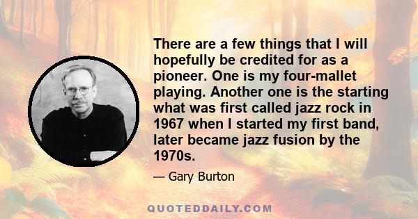 There are a few things that I will hopefully be credited for as a pioneer. One is my four-mallet playing. Another one is the starting what was first called jazz rock in 1967 when I started my first band, later became