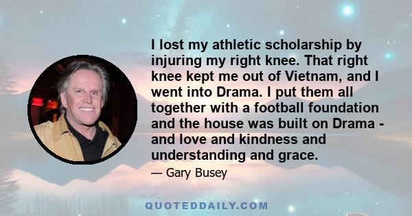 I lost my athletic scholarship by injuring my right knee. That right knee kept me out of Vietnam, and I went into Drama. I put them all together with a football foundation and the house was built on Drama - and love and